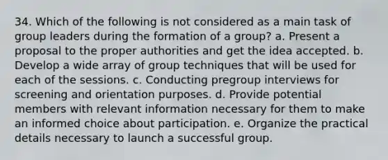 34. Which of the following is not considered as a main task of group leaders during the formation of a group? a. Present a proposal to the proper authorities and get the idea accepted. b. Develop a wide array of group techniques that will be used for each of the sessions. c. Conducting pregroup interviews for screening and orientation purposes. d. Provide potential members with relevant information necessary for them to make an informed choice about participation. e. Organize the practical details necessary to launch a successful group.