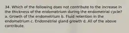 34. Which of the following does not contribute to the increase in the thickness of the endometrium during the endometrial cycle? a. Growth of the endometrium b. Fluid retention in the endometrium c. Endometrial gland growth d. All of the above contribute.