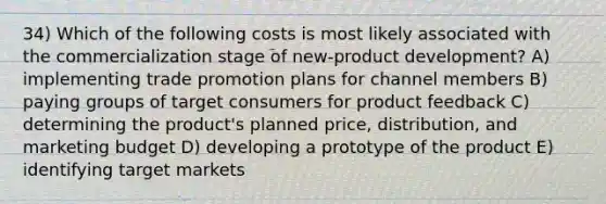 34) Which of the following costs is most likely associated with the commercialization stage of new-product development? A) implementing trade promotion plans for channel members B) paying groups of target consumers for product feedback C) determining the product's planned price, distribution, and marketing budget D) developing a prototype of the product E) identifying target markets