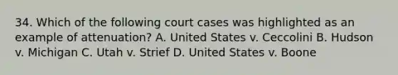 34. Which of the following court cases was highlighted as an example of attenuation? A. United States v. Ceccolini B. Hudson v. Michigan C. Utah v. Strief D. United States v. Boone