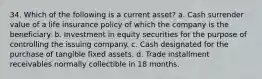 34. Which of the following is a current asset? a. Cash surrender value of a life insurance policy of which the company is the beneficiary. b. Investment in equity securities for the purpose of controlling the issuing company. c. Cash designated for the purchase of tangible fixed assets. d. Trade installment receivables normally collectible in 18 months.