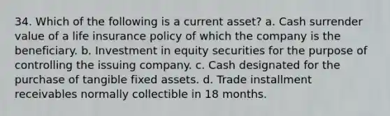 34. Which of the following is a current asset? a. Cash surrender value of a life insurance policy of which the company is the beneficiary. b. Investment in equity securities for the purpose of controlling the issuing company. c. Cash designated for the purchase of tangible fixed assets. d. Trade installment receivables normally collectible in 18 months.