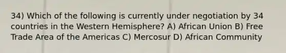 34) Which of the following is currently under negotiation by 34 countries in the Western Hemisphere? A) African Union B) Free Trade Area of the Americas C) Mercosur D) African Community