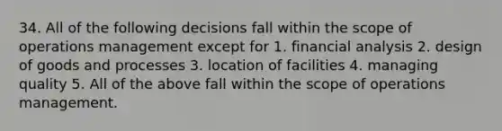 34. All of the following decisions fall within the scope of operations management except for 1. financial analysis 2. design of goods and processes 3. location of facilities 4. managing quality 5. All of the above fall within the scope of operations management.