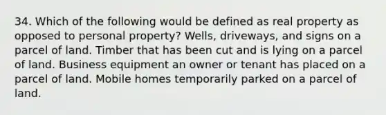 34. Which of the following would be defined as real property as opposed to personal property? Wells, driveways, and signs on a parcel of land. Timber that has been cut and is lying on a parcel of land. Business equipment an owner or tenant has placed on a parcel of land. Mobile homes temporarily parked on a parcel of land.