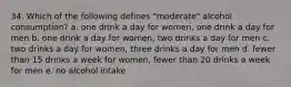 34. Which of the following defines "moderate" alcohol consumption? a. one drink a day for women, one drink a day for men b. one drink a day for women, two drinks a day for men c. two drinks a day for women, three drinks a day for men d. fewer than 15 drinks a week for women, fewer than 20 drinks a week for men e. no alcohol intake