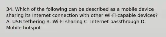 34. Which of the following can be described as a mobile device sharing its Internet connection with other Wi-Fi-capable devices? A. USB tethering B. Wi-Fi sharing C. Internet passthrough D. Mobile hotspot