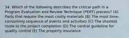 34. Which of the following describes the critical path in a Program Evaluation and Review Technique (PERT) process? (A) Parts that require the most costly materials (B) The most time-consuming sequence of events and activities (C) The shortest route to the project completion (D) The central guideline for quality control (E) The property insurance