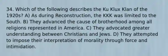 34. Which of the following describes the <a href='https://www.questionai.com/knowledge/ktiixWUXlT-ku-klux-klan' class='anchor-knowledge'>ku klux klan</a> of the 1920s? A) As during Reconstruction, the KKK was limited to the South. B) They advanced the cause of brotherhood among all religions represented in America. C) They advocated greater understanding between Christians and Jews. D) They attempted to impose their interpretation of morality through force and intimidation.