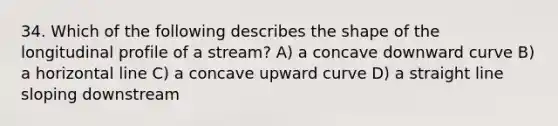 34. Which of the following describes the shape of the longitudinal profile of a stream? A) a concave downward curve B) a horizontal line C) a concave upward curve D) a straight line sloping downstream