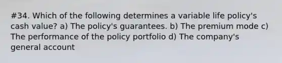 #34. Which of the following determines a variable life policy's cash value? a) The policy's guarantees. b) The premium mode c) The performance of the policy portfolio d) The company's general account