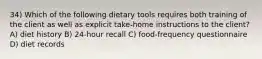 34) Which of the following dietary tools requires both training of the client as well as explicit take-home instructions to the client? A) diet history B) 24-hour recall C) food-frequency questionnaire D) diet records