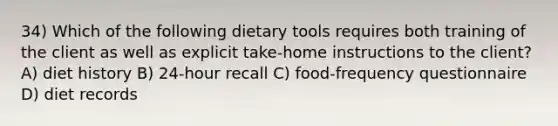 34) Which of the following dietary tools requires both training of the client as well as explicit take-home instructions to the client? A) diet history B) 24-hour recall C) food-frequency questionnaire D) diet records