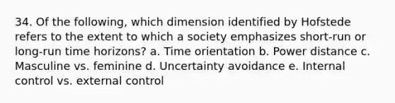 34. Of the following, which dimension identified by Hofstede refers to the extent to which a society emphasizes short-run or long-run time horizons? a. Time orientation b. Power distance c. Masculine vs. feminine d. Uncertainty avoidance e. <a href='https://www.questionai.com/knowledge/kjj42owoAP-internal-control' class='anchor-knowledge'>internal control</a> vs. external control