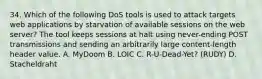 34. Which of the following DoS tools is used to attack targets web applications by starvation of available sessions on the web server? The tool keeps sessions at halt using never-ending POST transmissions and sending an arbitrarily large content-length header value. A. MyDoom B. LOIC C. R-U-Dead-Yet? (RUDY) D. Stacheldraht