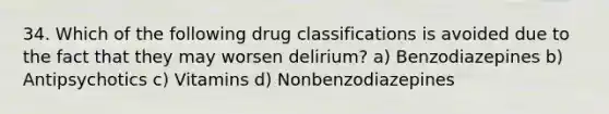 34. Which of the following drug classifications is avoided due to the fact that they may worsen delirium? a) Benzodiazepines b) Antipsychotics c) Vitamins d) Nonbenzodiazepines