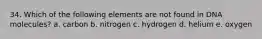 34. Which of the following elements are not found in DNA molecules? a. carbon b. nitrogen c. hydrogen d. helium e. oxygen