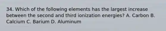 34. Which of the following elements has the largest increase between the second and third ionization energies? A. Carbon B. Calcium C. Barium D. Aluminum