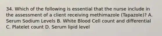 34. Which of the following is essential that the nurse include in the assessment of a client receiving methimazole (Tapazole)? A. Serum Sodium Levels B. White Blood Cell count and differential C. Platelet count D. Serum lipid level