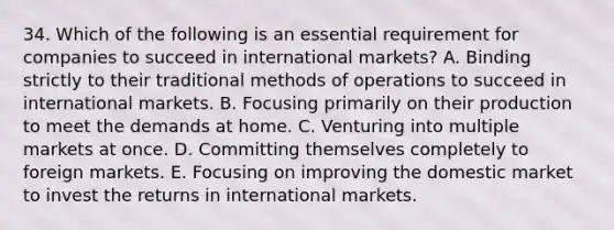 34. Which of the following is an essential requirement for companies to succeed in international markets? A. Binding strictly to their traditional methods of operations to succeed in international markets. B. Focusing primarily on their production to meet the demands at home. C. Venturing into multiple markets at once. D. Committing themselves completely to foreign markets. E. Focusing on improving the domestic market to invest the returns in international markets.