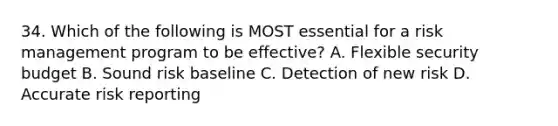 34. Which of the following is MOST essential for a risk management program to be effective? A. Flexible security budget B. Sound risk baseline C. Detection of new risk D. Accurate risk reporting