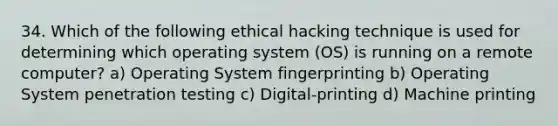 34. Which of the following ethical hacking technique is used for determining which operating system (OS) is running on a remote computer? a) Operating System fingerprinting b) Operating System penetration testing c) Digital-printing d) Machine printing