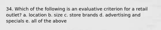 34. Which of the following is an evaluative criterion for a retail outlet? a. location b. size c. store brands d. advertising and specials e. all of the above