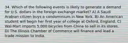 34. Which of the following events is likely to generate a demand for U.S. dollars in the foreign exchange market? A) A Saudi Arabian citizen buys a condominium in New York. B) An American student will begin her first year of college at Oxford, England. C) Wal-Mart imports 5,000 bicycles from China to sell in its stores. D) The Illinois Chamber of Commerce will finance and lead a trade mission to India.