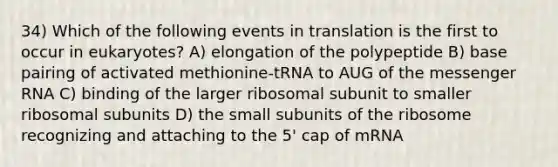 34) Which of the following events in translation is the first to occur in eukaryotes? A) elongation of the polypeptide B) base pairing of activated methionine-tRNA to AUG of the <a href='https://www.questionai.com/knowledge/kDttgcz0ig-messenger-rna' class='anchor-knowledge'>messenger rna</a> C) binding of the larger ribosomal subunit to smaller ribosomal subunits D) the small subunits of the ribosome recognizing and attaching to the 5' cap of mRNA