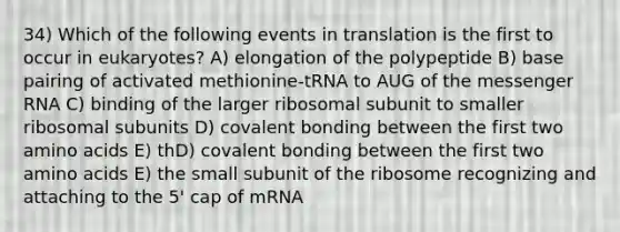 34) Which of the following events in translation is the first to occur in eukaryotes? A) elongation of the polypeptide B) base pairing of activated methionine-tRNA to AUG of the messenger RNA C) binding of the larger ribosomal subunit to smaller ribosomal subunits D) covalent bonding between the first two amino acids E) thD) covalent bonding between the first two amino acids E) the small subunit of the ribosome recognizing and attaching to the 5' cap of mRNA