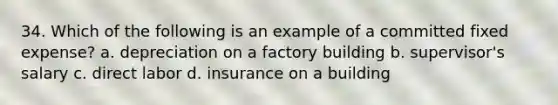 34. Which of the following is an example of a committed fixed expense? a. depreciation on a factory building b. supervisor's salary c. direct labor d. insurance on a building