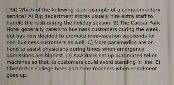 34) Which of the following is an example of a complementary service? A) Big department stores usually hire extra staff to handle the rush during the holiday season. B) The Caesar Park Hotel generally caters to business customers during the week, but has now decided to promote mini-vacation weekends for non-business customers as well. C) More paramedics are on hand to assist physicians during times when emergency admissions are highest. D) AXA Bank set up automated teller machines so that its customers could avoid standing in line. E) Chesterton College hires part-time teachers when enrollment goes up.