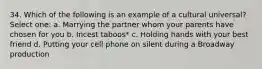 34. Which of the following is an example of a cultural universal? Select one: a. Marrying the partner whom your parents have chosen for you b. Incest taboos* c. Holding hands with your best friend d. Putting your cell phone on silent during a Broadway production