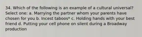 34. Which of the following is an example of a cultural universal? Select one: a. Marrying the partner whom your parents have chosen for you b. Incest taboos* c. Holding hands with your best friend d. Putting your cell phone on silent during a Broadway production