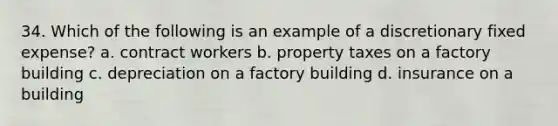 34. Which of the following is an example of a discretionary fixed expense? a. contract workers b. property taxes on a factory building c. depreciation on a factory building d. insurance on a building