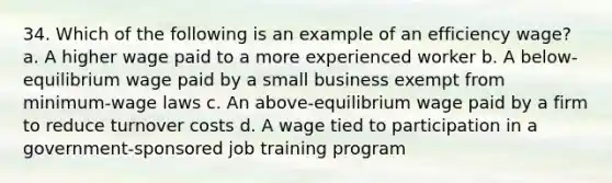 34. Which of the following is an example of an efficiency wage? a. A higher wage paid to a more experienced worker b. A below-equilibrium wage paid by a small business exempt from minimum-wage laws c. An above-equilibrium wage paid by a firm to reduce turnover costs d. A wage tied to participation in a government-sponsored job training program