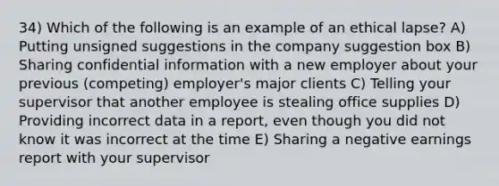 34) Which of the following is an example of an ethical lapse? A) Putting unsigned suggestions in the company suggestion box B) Sharing confidential information with a new employer about your previous (competing) employer's major clients C) Telling your supervisor that another employee is stealing office supplies D) Providing incorrect data in a report, even though you did not know it was incorrect at the time E) Sharing a negative earnings report with your supervisor