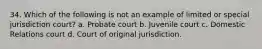 34. ​Which of the following is not an example of limited or special jurisdiction court? a. ​Probate court b. ​Juvenile court c. ​Domestic Relations court d. ​Court of original jurisdiction.