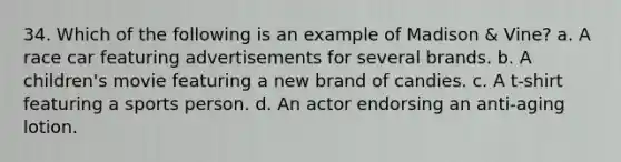 34. Which of the following is an example of Madison & Vine? a. A race car featuring advertisements for several brands. b. A children's movie featuring a new brand of candies. c. A t-shirt featuring a sports person. d. An actor endorsing an anti-aging lotion.