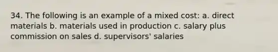 34. The following is an example of a mixed cost: a. direct materials b. materials used in production c. salary plus commission on sales d. supervisors' salaries