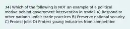 34) Which of the following is NOT an example of a political motive behind government intervention in trade? A) Respond to other nation's unfair trade practices B) Preserve national security C) Protect jobs D) Protect young industries from competition