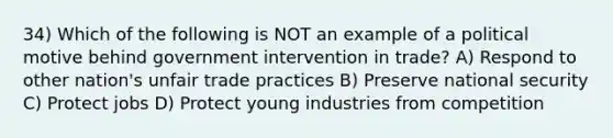 34) Which of the following is NOT an example of a political motive behind government intervention in trade? A) Respond to other nation's unfair trade practices B) Preserve national security C) Protect jobs D) Protect young industries from competition