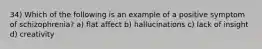 34) Which of the following is an example of a positive symptom of schizophrenia? a) flat affect b) hallucinations c) lack of insight d) creativity