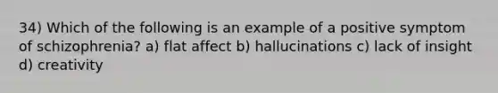 34) Which of the following is an example of a positive symptom of schizophrenia? a) flat affect b) hallucinations c) lack of insight d) creativity