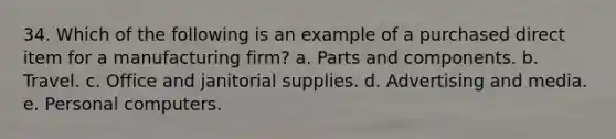 34. ​Which of the following is an example of a purchased direct item for a manufacturing firm? a. Parts and components. b. Travel. c. Office and janitorial supplies. d. Advertising and media. e. Personal computers.