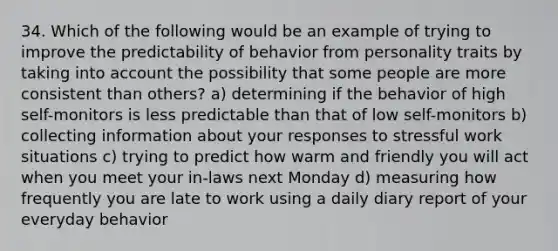 34. Which of the following would be an example of trying to improve the predictability of behavior from personality traits by taking into account the possibility that some people are more consistent than others? a) determining if the behavior of high self-monitors is less predictable than that of low self-monitors b) collecting information about your responses to stressful work situations c) trying to predict how warm and friendly you will act when you meet your in-laws next Monday d) measuring how frequently you are late to work using a daily diary report of your everyday behavior