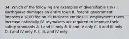 34. Which of the following are examples of diversifiable risk? I. earthquake damages an entire town II. federal government imposes a 100 fee on all business entities III. employment taxes increase nationally IV. toymakers are required to improve their safety standards A. I and III only B. II and IV only C. II and III only D. I and IV only E. I, III, and IV only