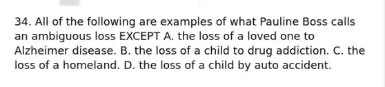 34. All of the following are examples of what Pauline Boss calls an ambiguous loss EXCEPT A. the loss of a loved one to Alzheimer disease. B. the loss of a child to drug addiction. C. the loss of a homeland. D. the loss of a child by auto accident.