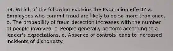 34. Which of the following explains the Pygmalion effect? a. Employees who commit fraud are likely to do so more than once. b. The probability of fraud detection increases with the number of people involved. c. People generally perform according to a leader's expectations. d. Absence of controls leads to increased incidents of dishonesty.