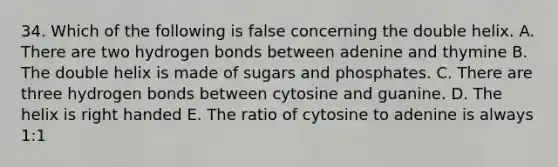 34. Which of the following is false concerning the double helix. A. There are two hydrogen bonds between adenine and thymine B. The double helix is made of sugars and phosphates. C. There are three hydrogen bonds between cytosine and guanine. D. The helix is right handed E. The ratio of cytosine to adenine is always 1:1